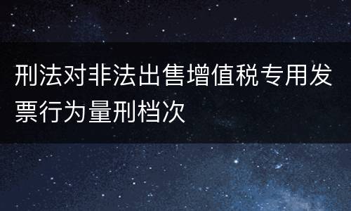 刑法对非法出售增值税专用发票行为量刑档次