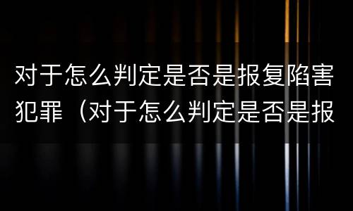 对于怎么判定是否是报复陷害犯罪（对于怎么判定是否是报复陷害犯罪行为）