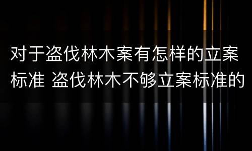 对于盗伐林木案有怎样的立案标准 盗伐林木不够立案标准的怎么处理