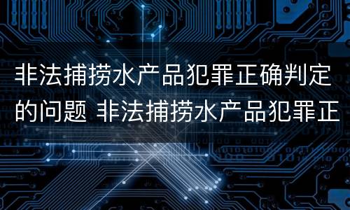 非法捕捞水产品犯罪正确判定的问题 非法捕捞水产品犯罪正确判定的问题是