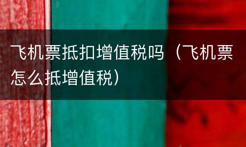 飞机票抵扣增值税吗（飞机票怎么抵增值税）