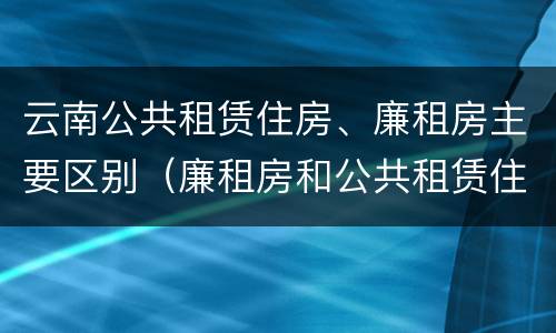 云南公共租赁住房、廉租房主要区别（廉租房和公共租赁住房的区别）