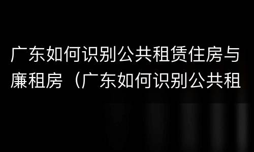 广东如何识别公共租赁住房与廉租房（广东如何识别公共租赁住房与廉租房的关系）