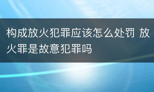 构成放火犯罪应该怎么处罚 放火罪是故意犯罪吗