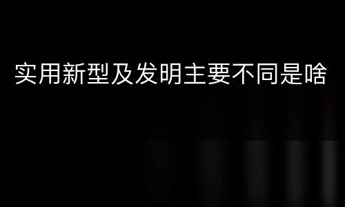 实用新型及发明主要不同是啥