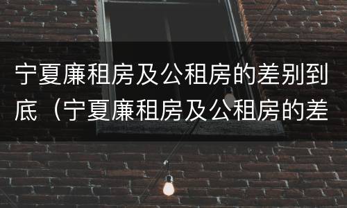 宁夏廉租房及公租房的差别到底（宁夏廉租房及公租房的差别到底多大）