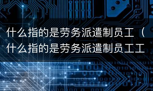 什么指的是劳务派遣制员工（什么指的是劳务派遣制员工工资）