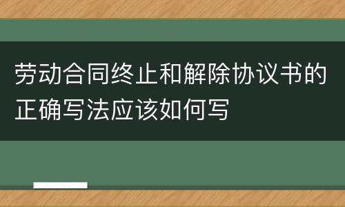 劳动合同终止和解除协议书的正确写法应该如何写