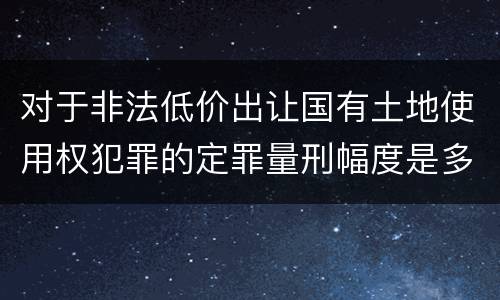 对于非法低价出让国有土地使用权犯罪的定罪量刑幅度是多少