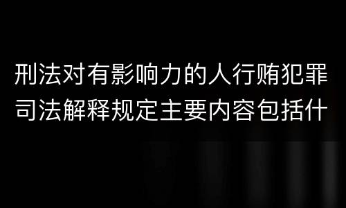 刑法对有影响力的人行贿犯罪司法解释规定主要内容包括什么