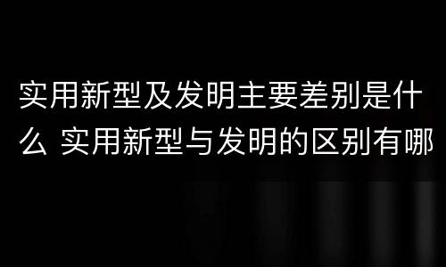 实用新型及发明主要差别是什么 实用新型与发明的区别有哪些