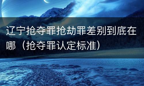 辽宁抢夺罪抢劫罪差别到底在哪（抢夺罪认定标准）