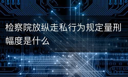 检察院放纵走私行为规定量刑幅度是什么