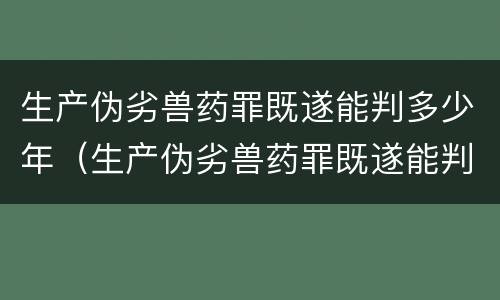 生产伪劣兽药罪既遂能判多少年（生产伪劣兽药罪既遂能判多少年呢）