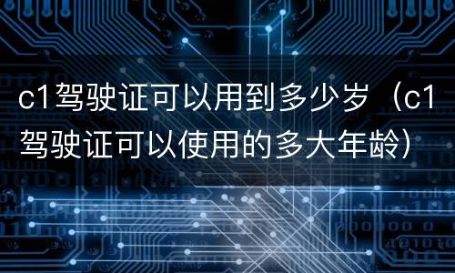 c1驾驶证可以用到多少岁（c1驾驶证可以使用的多大年龄）