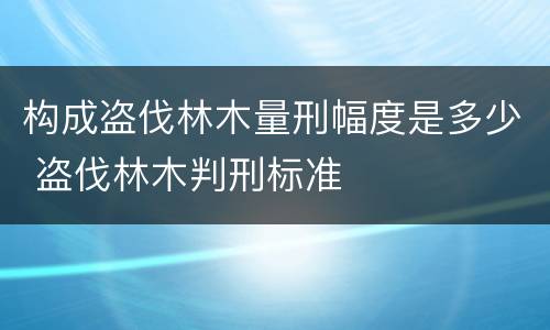 构成盗伐林木量刑幅度是多少 盗伐林木判刑标准