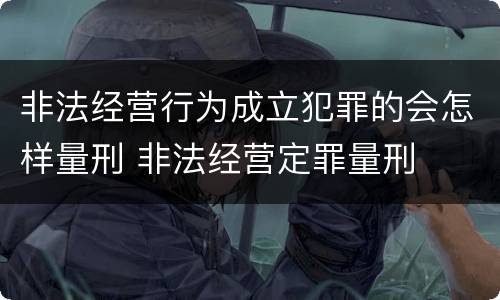 非法经营行为成立犯罪的会怎样量刑 非法经营定罪量刑