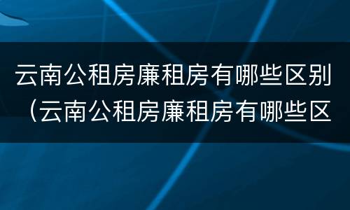云南公租房廉租房有哪些区别（云南公租房廉租房有哪些区别图片）