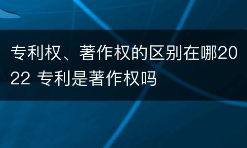 专利权、著作权的区别在哪2022 专利是著作权吗