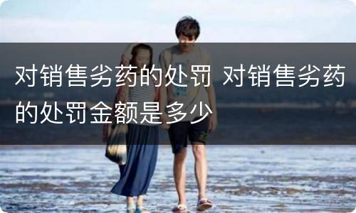 对销售劣药的处罚 对销售劣药的处罚金额是多少