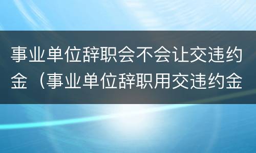 事业单位辞职会不会让交违约金（事业单位辞职用交违约金吗）