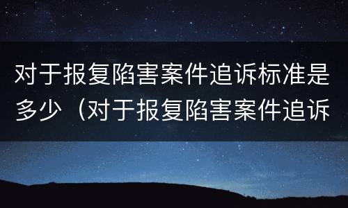 对于报复陷害案件追诉标准是多少（对于报复陷害案件追诉标准是多少年）