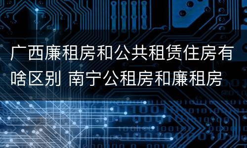 广西廉租房和公共租赁住房有啥区别 南宁公租房和廉租房
