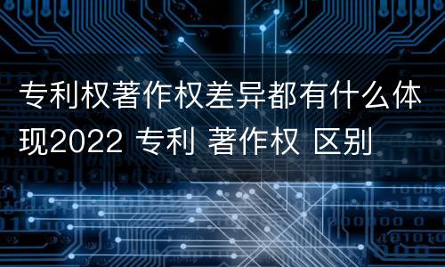 专利权著作权差异都有什么体现2022 专利 著作权 区别