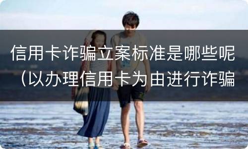 信用卡诈骗立案标准是哪些呢（以办理信用卡为由进行诈骗罪的立案标准）