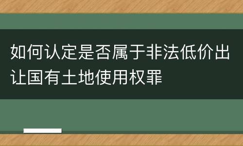 如何认定是否属于非法低价出让国有土地使用权罪