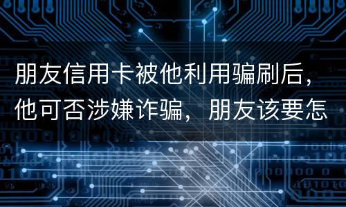 朋友信用卡被他利用骗刷后，他可否涉嫌诈骗，朋友该要怎样办