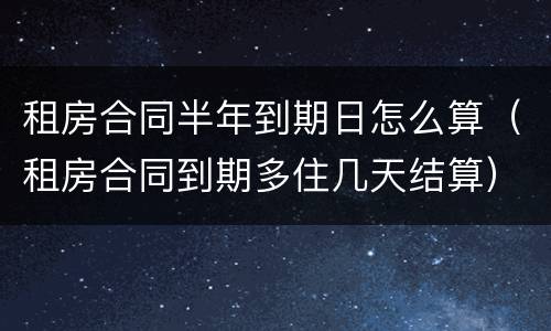 租房合同半年到期日怎么算（租房合同到期多住几天结算）