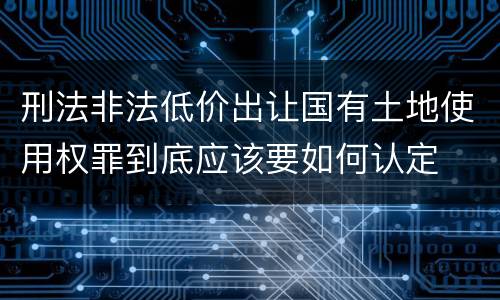 刑法非法低价出让国有土地使用权罪到底应该要如何认定