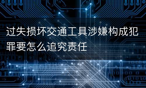 过失损坏交通工具涉嫌构成犯罪要怎么追究责任