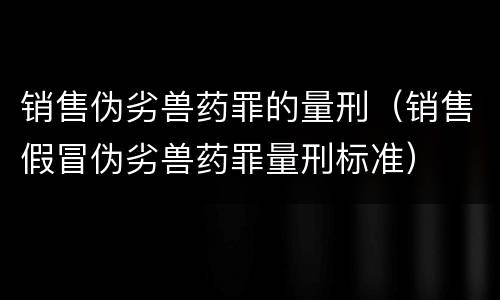 销售伪劣兽药罪的量刑（销售假冒伪劣兽药罪量刑标准）