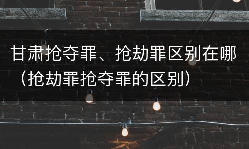 甘肃抢夺罪、抢劫罪区别在哪（抢劫罪抢夺罪的区别）