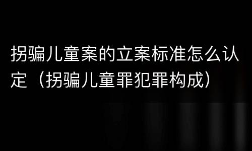 拐骗儿童案的立案标准怎么认定（拐骗儿童罪犯罪构成）