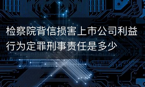 检察院背信损害上市公司利益行为定罪刑事责任是多少
