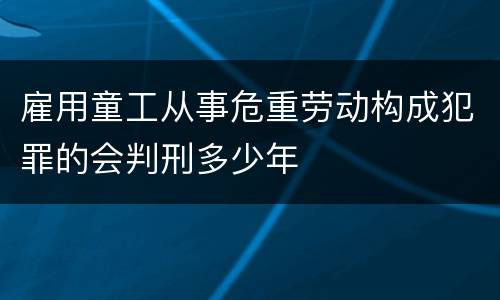 雇用童工从事危重劳动构成犯罪的会判刑多少年