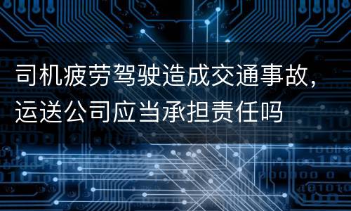 司机疲劳驾驶造成交通事故，运送公司应当承担责任吗