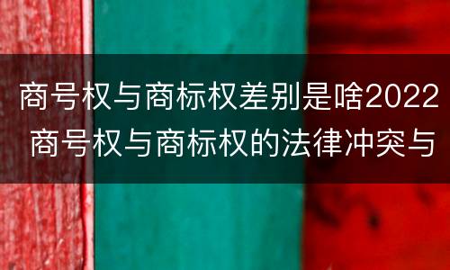 商号权与商标权差别是啥2022 商号权与商标权的法律冲突与解决