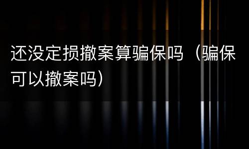 还没定损撤案算骗保吗（骗保可以撤案吗）