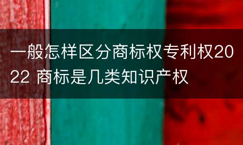 一般怎样区分商标权专利权2022 商标是几类知识产权
