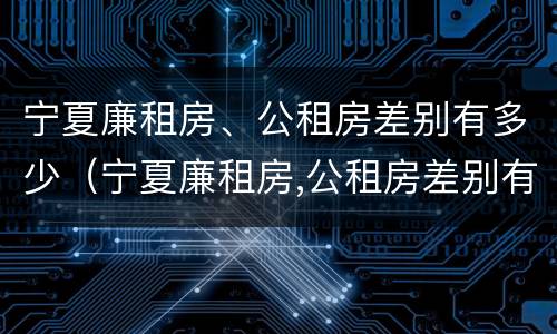 宁夏廉租房、公租房差别有多少（宁夏廉租房,公租房差别有多少钱）