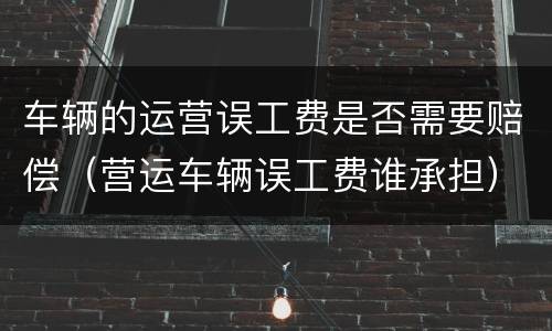 车辆的运营误工费是否需要赔偿（营运车辆误工费谁承担）