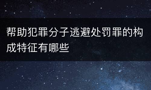 帮助犯罪分子逃避处罚罪的构成特征有哪些