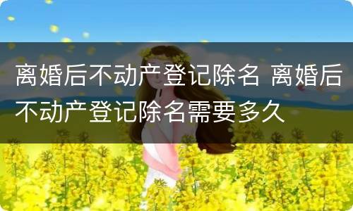 离婚后不动产登记除名 离婚后不动产登记除名需要多久