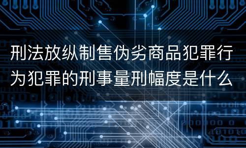 刑法放纵制售伪劣商品犯罪行为犯罪的刑事量刑幅度是什么样的