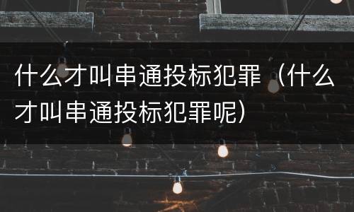 什么才叫串通投标犯罪（什么才叫串通投标犯罪呢）