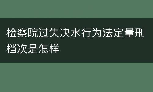 检察院过失决水行为法定量刑档次是怎样